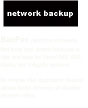 BacPac performs extremely fast local and remote backups to disk and tape for OpenVMS VAX, Alpha, and Integrity systems.    Its remote disk duplication feature allows faster recovery at disaster recovery sites.